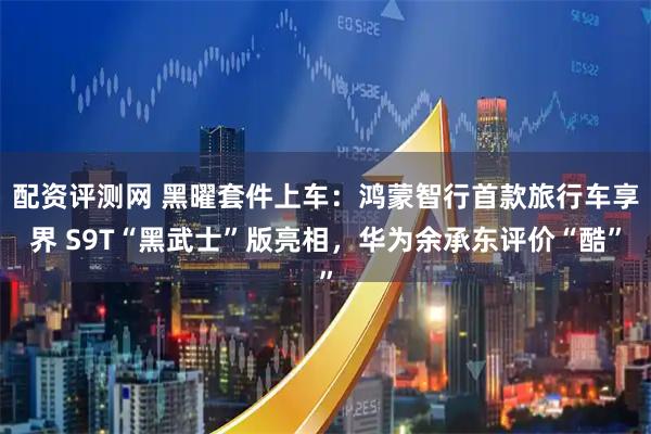 配资评测网 黑曜套件上车：鸿蒙智行首款旅行车享界 S9T“黑武士”版亮相，华为余承东评价“酷”