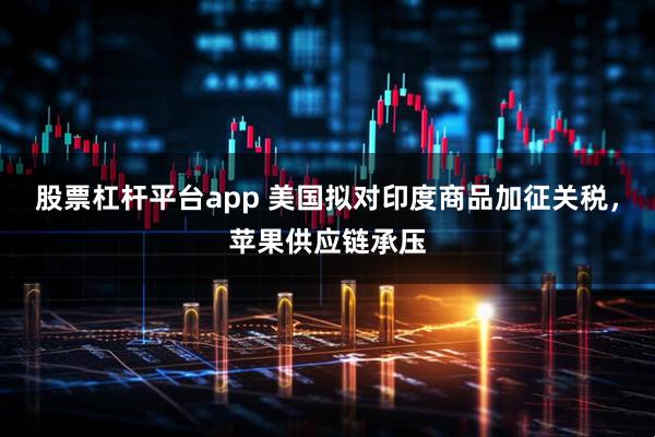 股票杠杆平台app 美国拟对印度商品加征关税，苹果供应链承压