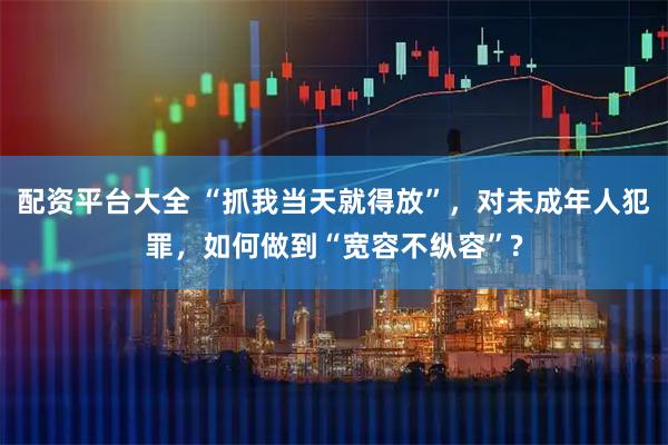 配资平台大全 “抓我当天就得放”，对未成年人犯罪，如何做到“宽容不纵容”?