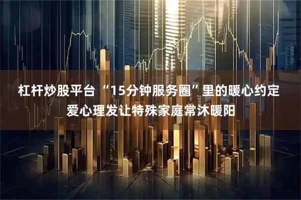 杠杆炒股平台 “15分钟服务圈”里的暖心约定 爱心理发让特殊家庭常沐暖阳