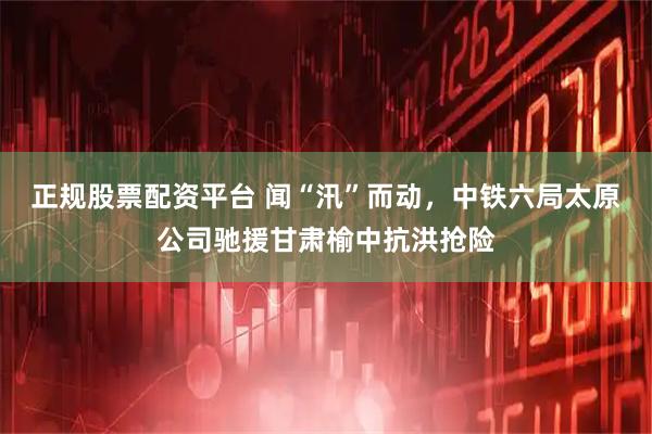 正规股票配资平台 闻“汛”而动，中铁六局太原公司驰援甘肃榆中抗洪抢险