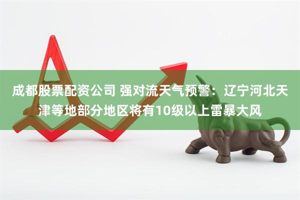 成都股票配资公司 强对流天气预警：辽宁河北天津等地部分地区将有10级以上雷暴大风