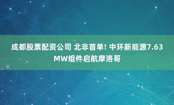 成都股票配资公司 北非首单! 中环新能源7.63MW组件启航摩洛哥