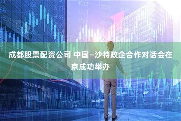 成都股票配资公司 中国—沙特政企合作对话会在京成功举办