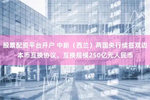 股票配资平台开户 中新（西兰）两国央行续签双边本币互换协议，互换规模250亿元人民币