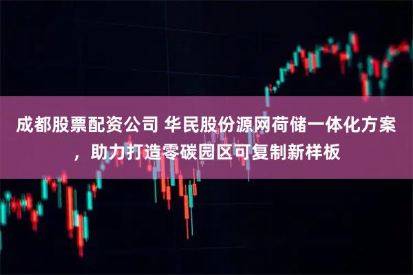 成都股票配资公司 华民股份源网荷储一体化方案，助力打造零碳园区可复制新样板