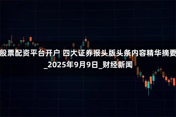 股票配资平台开户 四大证券报头版头条内容精华摘要_2025年9月9日_财经新闻