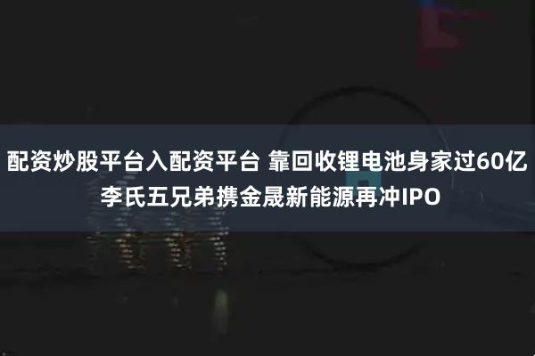 配资炒股平台入配资平台 靠回收锂电池身家过60亿 李氏五兄弟携金晟新能源再冲IPO