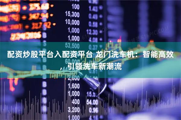 配资炒股平台入配资平台 龙门洗车机：智能高效，引领洗车新潮流