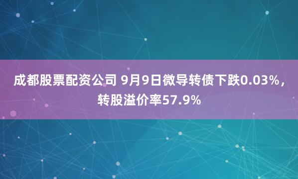 成都股票配资公司 9月9日微导转债下跌0.03%，转股溢价率57.9%