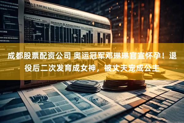 成都股票配资公司 奥运冠军邓琳琳官宣怀孕！退役后二次发育成女神，被丈夫宠成公主