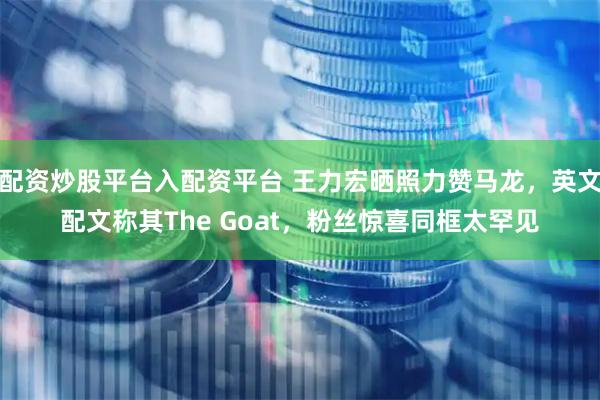 配资炒股平台入配资平台 王力宏晒照力赞马龙，英文配文称其The Goat，粉丝惊喜同框太罕见