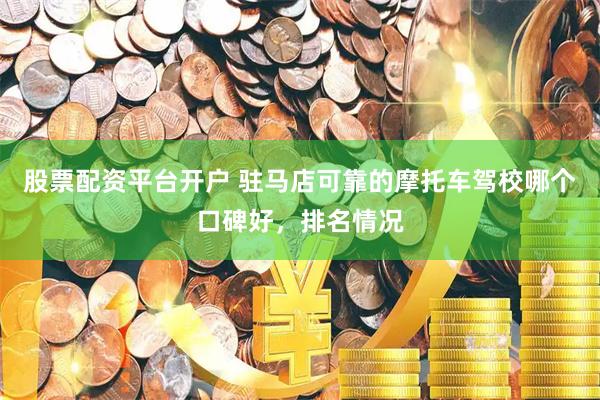 股票配资平台开户 驻马店可靠的摩托车驾校哪个口碑好，排名情况