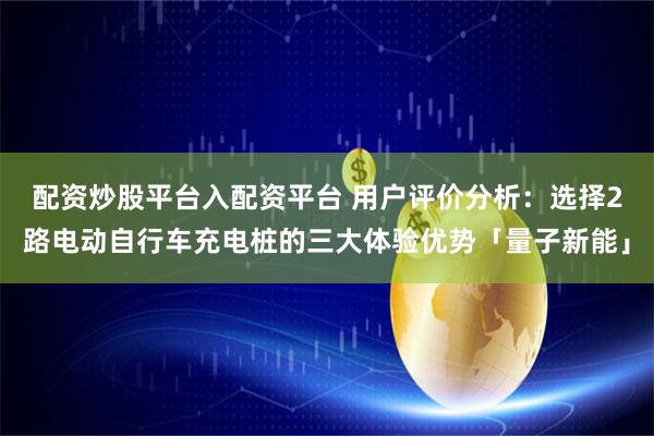 配资炒股平台入配资平台 用户评价分析：选择2路电动自行车充电桩的三大体验优势「量子新能」