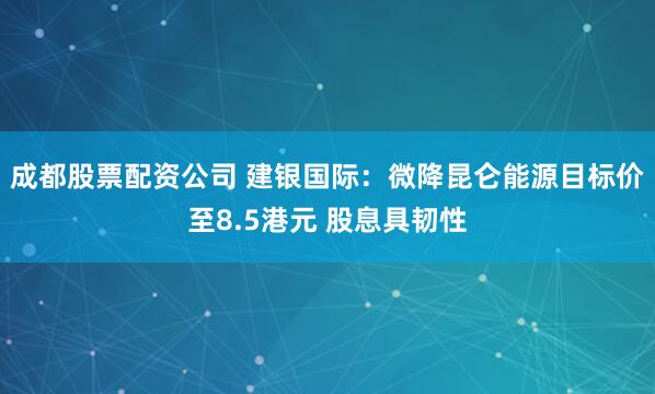 成都股票配资公司 建银国际：微降昆仑能源目标价至8.5港元 股息具韧性
