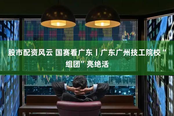 股市配资风云 国赛看广东丨广东广州技工院校“组团”亮绝活