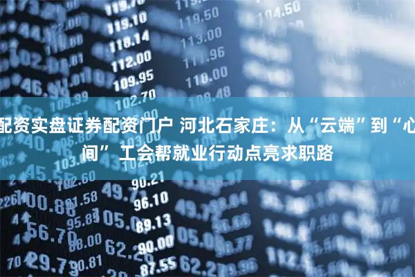 配资实盘证券配资门户 河北石家庄：从“云端”到“心间” 工会帮就业行动点亮求职路