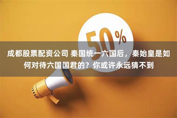 成都股票配资公司 秦国统一六国后，秦始皇是如何对待六国国君的？你或许永远猜不到
