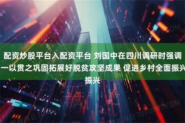 配资炒股平台入配资平台 刘国中在四川调研时强调 一以贯之巩固拓展好脱贫攻坚成果 促进乡村全面振兴